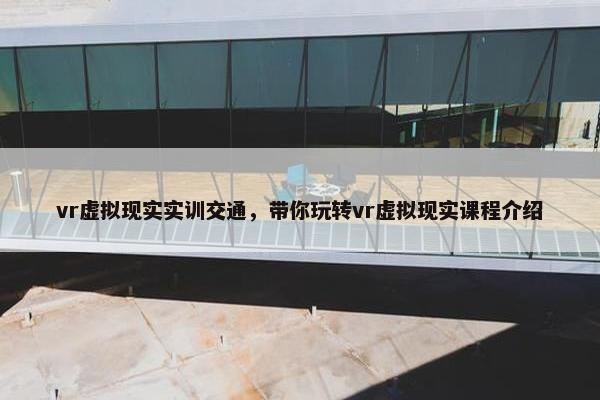 vr虚拟现实实训交通，带你玩转vr虚拟现实课程介绍