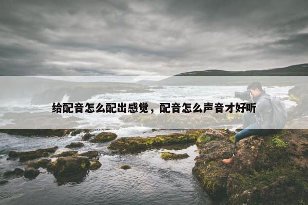 给配音怎么配出感觉，配音怎么声音才好听