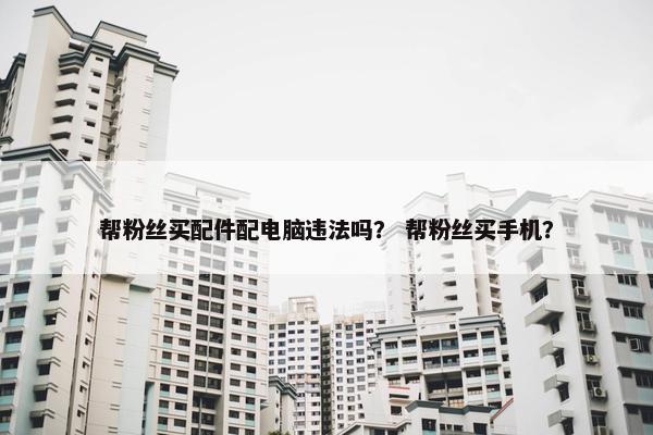 帮粉丝买配件配电脑违法吗？ 帮粉丝买手机？