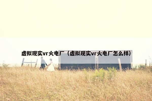 虚拟现实vr火电厂（虚拟现实vr火电厂怎么样）