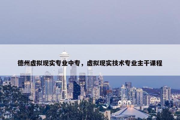 德州虚拟现实专业中专，虚拟现实技术专业主干课程