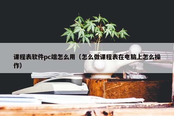 课程表软件pc端怎么用（怎么做课程表在电脑上怎么操作）