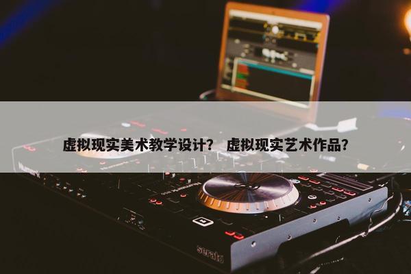 虚拟现实美术教学设计？ 虚拟现实艺术作品？
