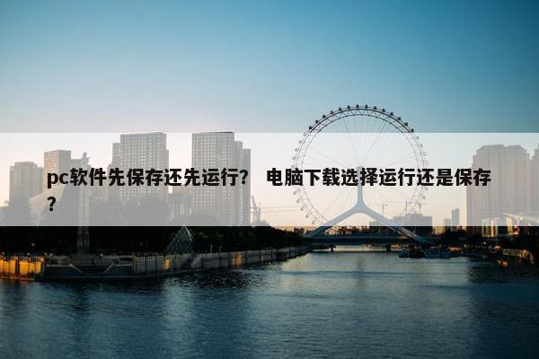 pc软件先保存还先运行？ 电脑下载选择运行还是保存？