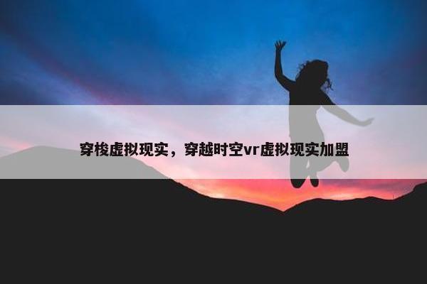 穿梭虚拟现实，穿越时空vr虚拟现实加盟