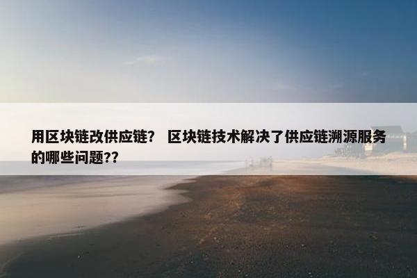 用区块链改供应链？ 区块链技术解决了供应链溯源服务的哪些问题?？