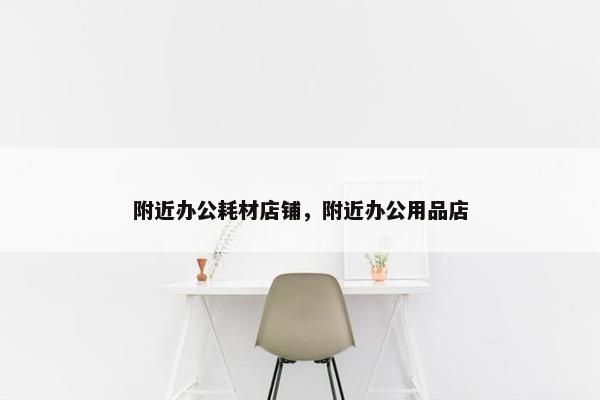 附近办公耗材店铺，附近办公用品店