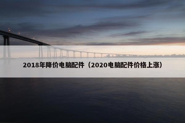2018年降价电脑配件（2020电脑配件价格上涨）