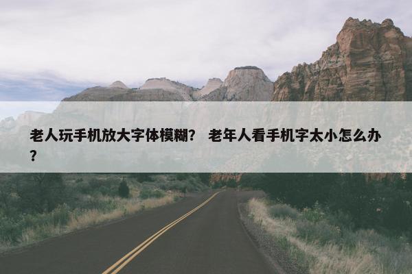 老人玩手机放大字体模糊？ 老年人看手机字太小怎么办？