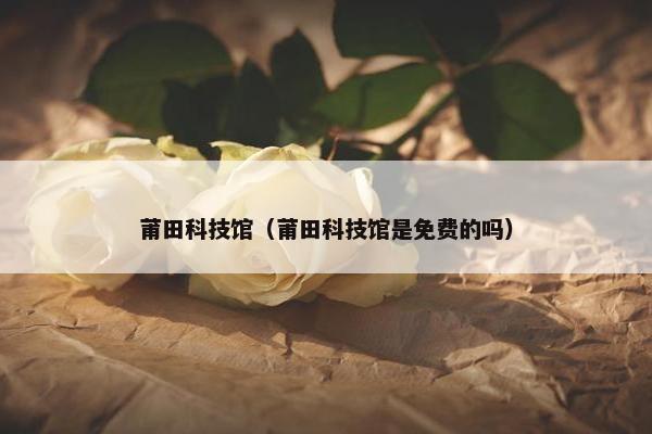 莆田科技馆（莆田科技馆是免费的吗）