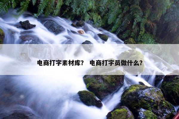 电商打字素材库？ 电商打字员做什么？