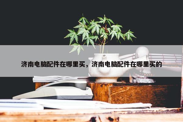济南电脑配件在哪里买，济南电脑配件在哪里买的