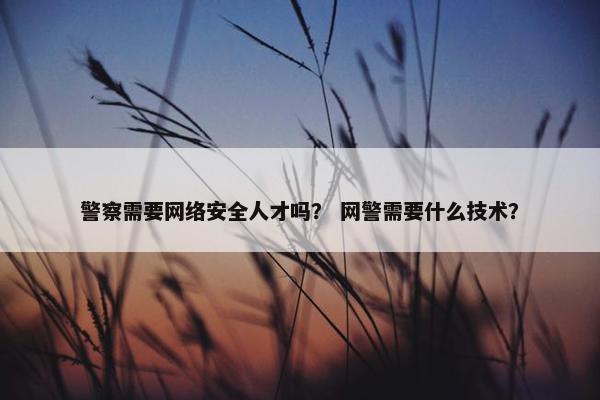 警察需要网络安全人才吗？ 网警需要什么技术？