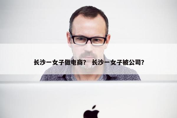长沙一女子做电商？ 长沙一女子被公司？