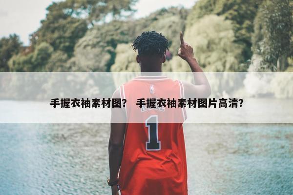 手握衣袖素材图？ 手握衣袖素材图片高清？