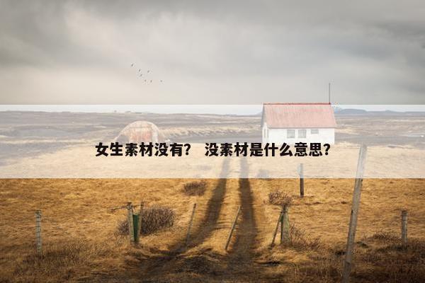 女生素材没有？ 没素材是什么意思？