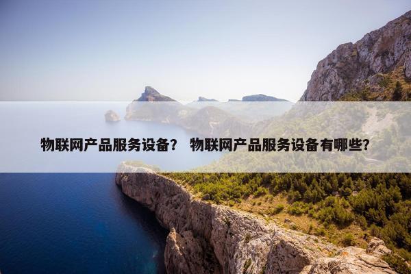 物联网产品服务设备？ 物联网产品服务设备有哪些？