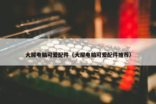 大屏电脑可爱配件（大屏电脑可爱配件推荐）