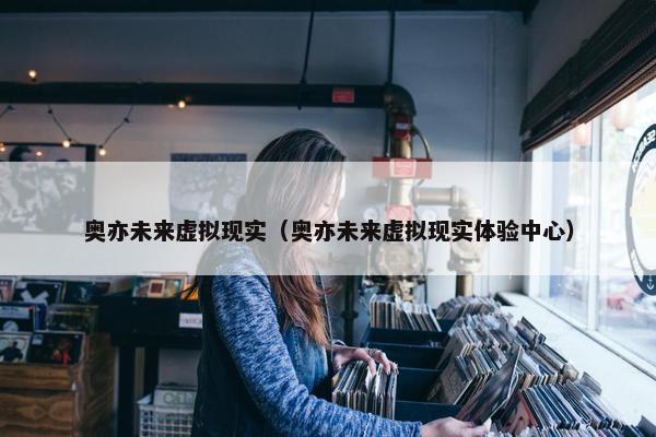 奥亦未来虚拟现实（奥亦未来虚拟现实体验中心）