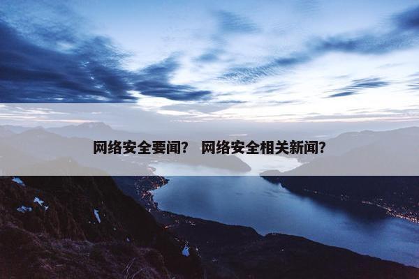 网络安全要闻？ 网络安全相关新闻？