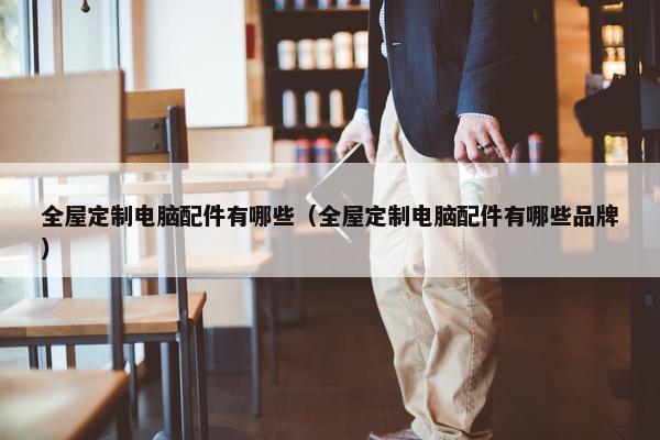 全屋定制电脑配件有哪些（全屋定制电脑配件有哪些品牌）