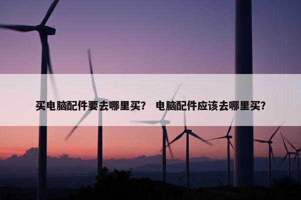 买电脑配件要去哪里买？ 电脑配件应该去哪里买？