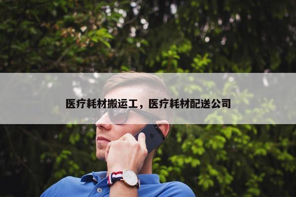医疗耗材搬运工，医疗耗材配送公司
