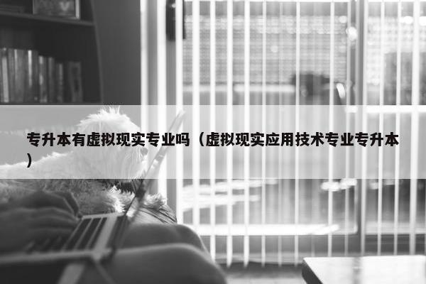 专升本有虚拟现实专业吗（虚拟现实应用技术专业专升本）