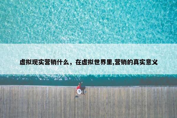 虚拟现实营销什么，在虚拟世界里,营销的真实意义