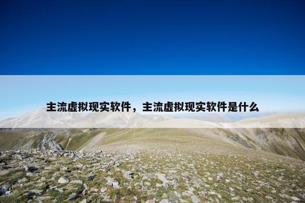主流虚拟现实软件，主流虚拟现实软件是什么