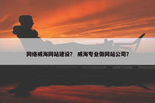 网络威海网站建设？ 威海专业做网站公司？