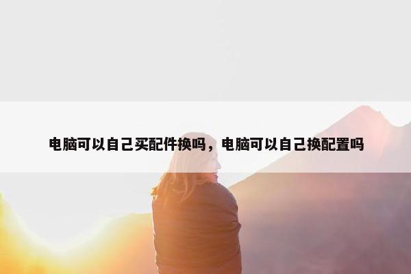 电脑可以自己买配件换吗，电脑可以自己换配置吗