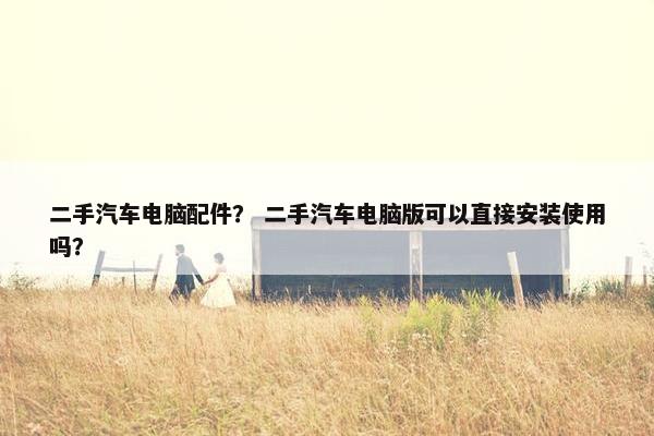 二手汽车电脑配件？ 二手汽车电脑版可以直接安装使用吗？