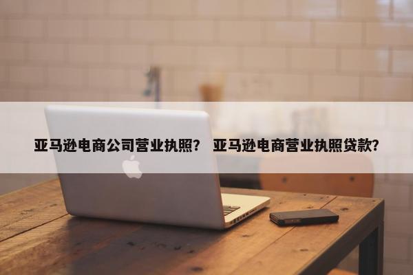 亚马逊电商公司营业执照？ 亚马逊电商营业执照贷款？