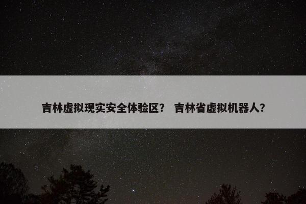 吉林虚拟现实安全体验区？ 吉林省虚拟机器人？