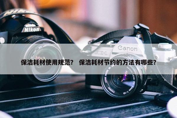 保洁耗材使用规范？ 保洁耗材节约的方法有哪些？