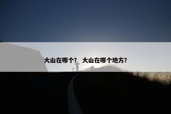 大山在哪个？ 大山在哪个地方？