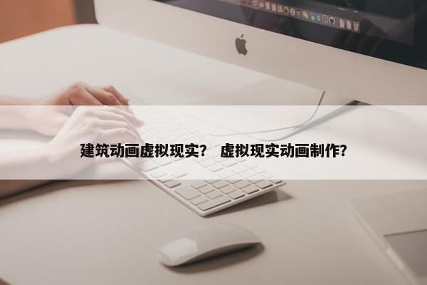 建筑动画虚拟现实？ 虚拟现实动画制作？