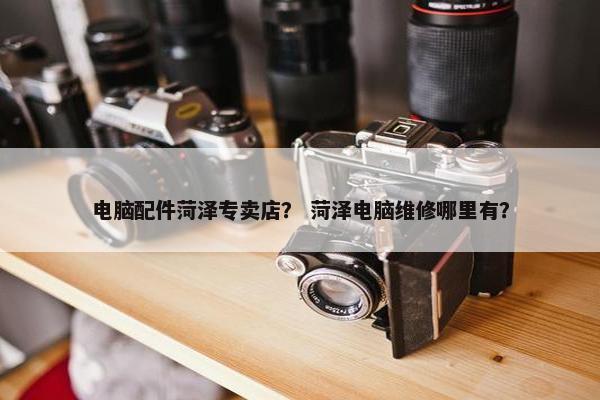 电脑配件菏泽专卖店？ 菏泽电脑维修哪里有？