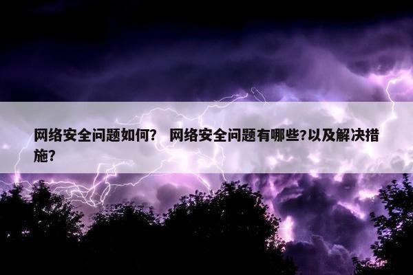 网络安全问题如何？ 网络安全问题有哪些?以及解决措施？