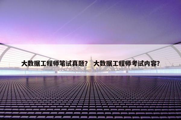 大数据工程师笔试真题？ 大数据工程师考试内容？