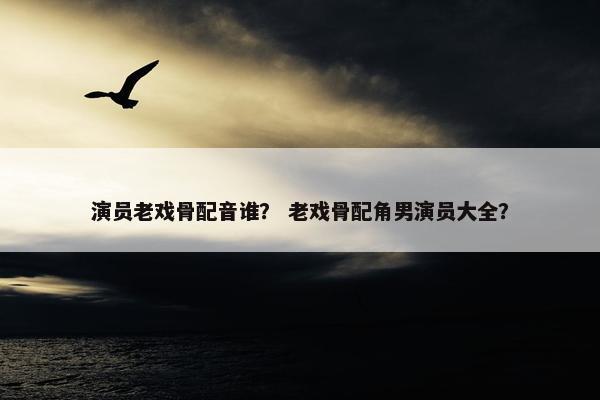 演员老戏骨配音谁？ 老戏骨配角男演员大全？