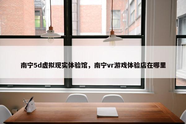 南宁5d虚拟现实体验馆，南宁vr游戏体验店在哪里
