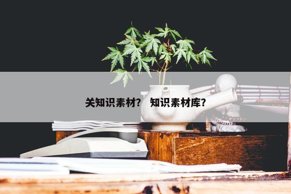 关知识素材？ 知识素材库？