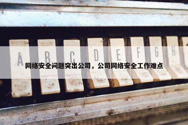 网络安全问题突出公司，公司网络安全工作难点