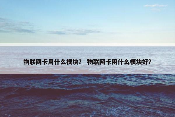 物联网卡用什么模块？ 物联网卡用什么模块好？