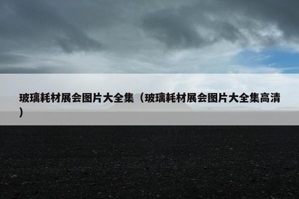 玻璃耗材展会图片大全集（玻璃耗材展会图片大全集高清）