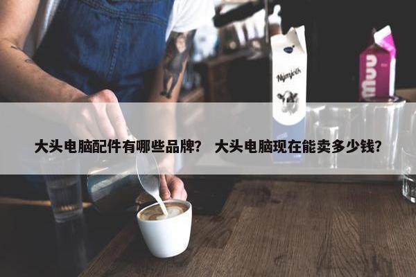 大头电脑配件有哪些品牌？ 大头电脑现在能卖多少钱？
