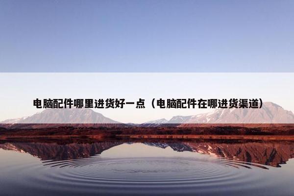 电脑配件哪里进货好一点（电脑配件在哪进货渠道）