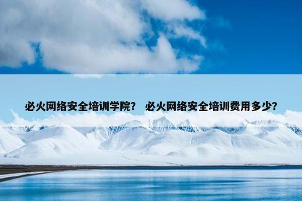 必火网络安全培训学院？ 必火网络安全培训费用多少？